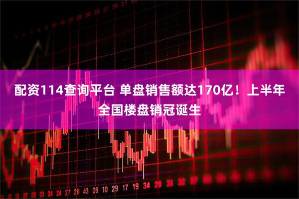 配资114查询平台 单盘销售额达170亿！上半年全国楼盘销冠诞生
