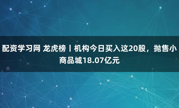 配资学习网 龙虎榜丨机构今日买入这20股，抛售小商品城18.07亿元