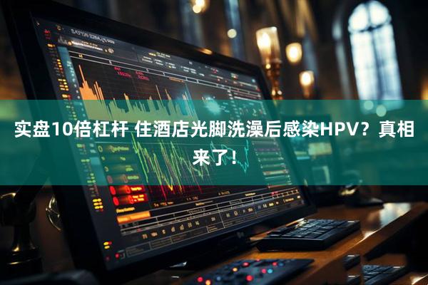 实盘10倍杠杆 住酒店光脚洗澡后感染HPV？真相来了！