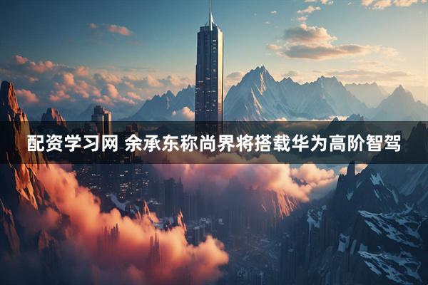 配资学习网 余承东称尚界将搭载华为高阶智驾