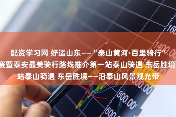 配资学习网 好运山东——“泰山黄河·百里骑行”自行车骑游系列挑战赛暨泰安最美骑行路线推介第一站泰山骑遇 东岳胜境——沿泰山风景观光带