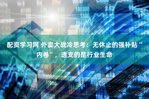 配资学习网 外卖大战冷思考：无休止的强补贴“内卷”，透支的是行业生命