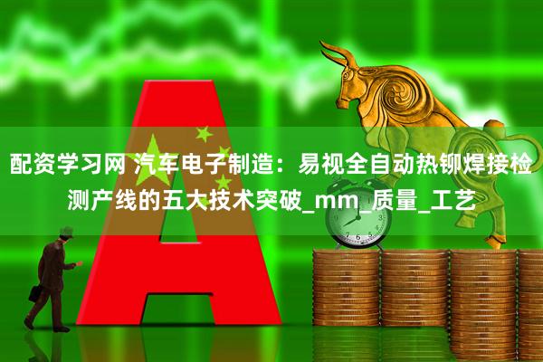 配资学习网 汽车电子制造：易视全自动热铆焊接检测产线的五大技术突破_mm_质量_工艺