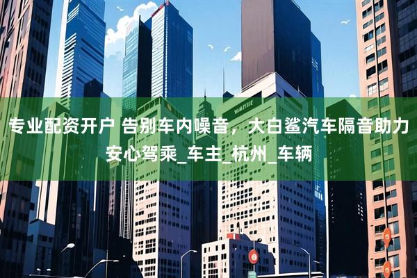 专业配资开户 告别车内噪音，大白鲨汽车隔音助力安心驾乘_车主_杭州_车辆