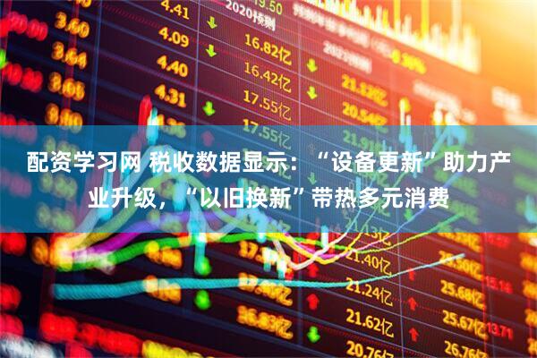 配资学习网 税收数据显示：“设备更新”助力产业升级，“以旧换新”带热多元消费