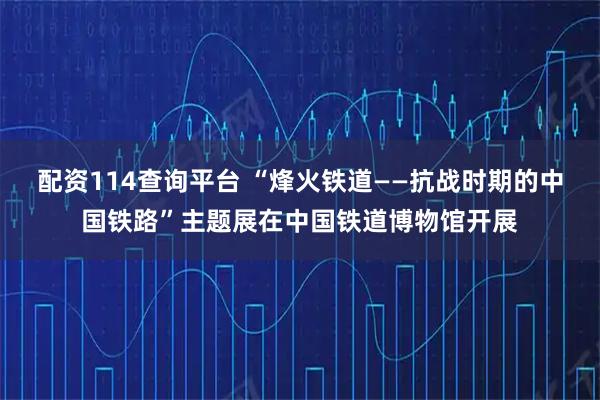 配资114查询平台 “烽火铁道——抗战时期的中国铁路”主题展在中国铁道博物馆开展